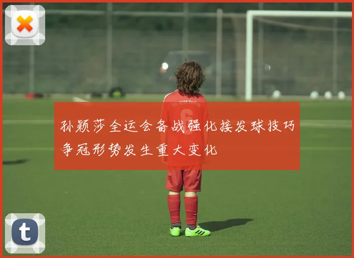 孙颖莎全运会备战强化接发球技巧争冠形势发生重大变化