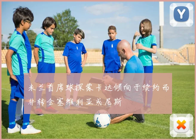 米兰首席球探蒙卡达倾向于续约而非转会塞维利亚或尼斯