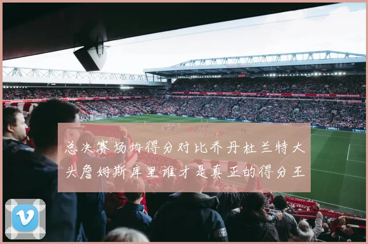 总决赛场均得分对比乔丹杜兰特大头詹姆斯库里谁才是真正的得分王