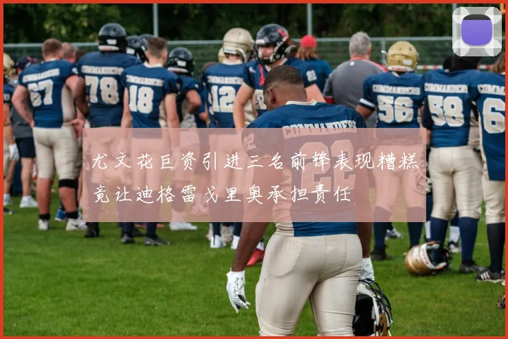尤文花巨资引进三名前锋表现糟糕竟让迪格雷戈里奥承担责任