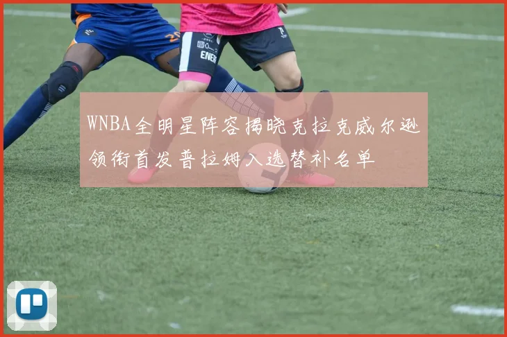 WNBA全明星阵容揭晓克拉克威尔逊领衔首发普拉姆入选替补名单