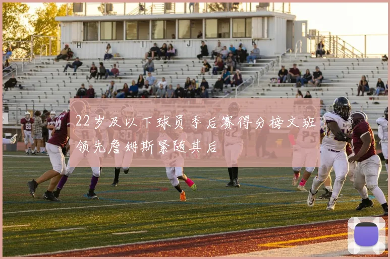 22岁及以下球员季后赛得分榜文班领先詹姆斯紧随其后