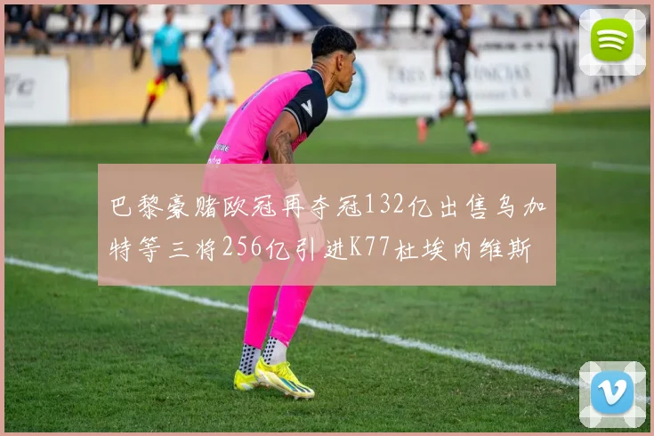 巴黎豪赌欧冠再夺冠132亿出售乌加特等三将256亿引进K77杜埃内维斯等五名新援