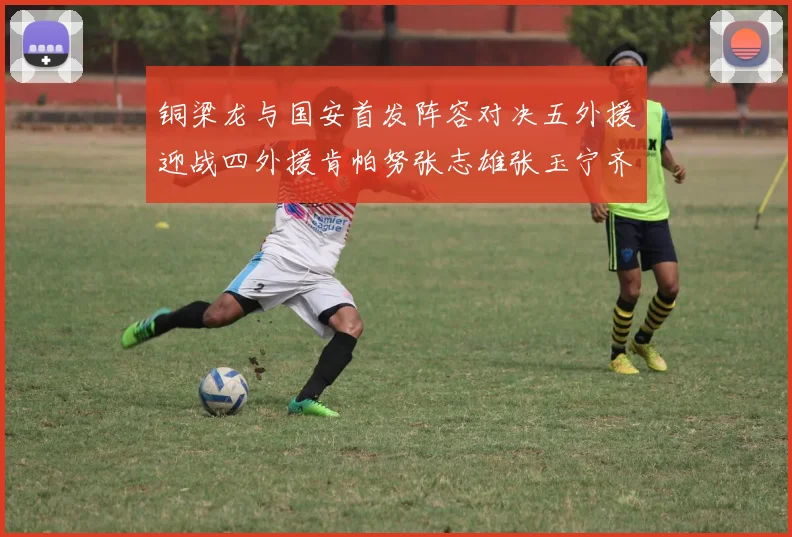铜梁龙与国安首发阵容对决五外援迎战四外援肯帕努张志雄张玉宁齐上阵