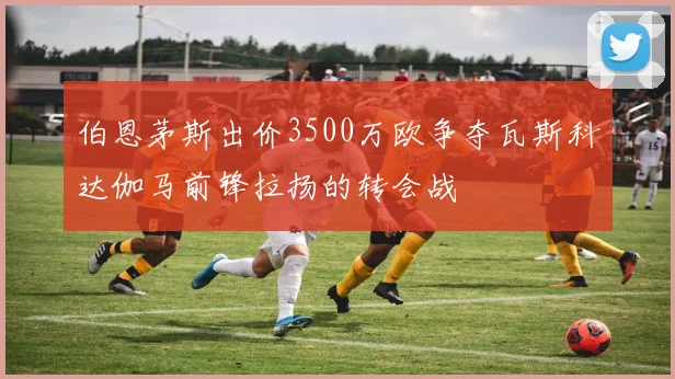 伯恩茅斯出价3500万欧争夺瓦斯科达伽马前锋拉扬的转会战