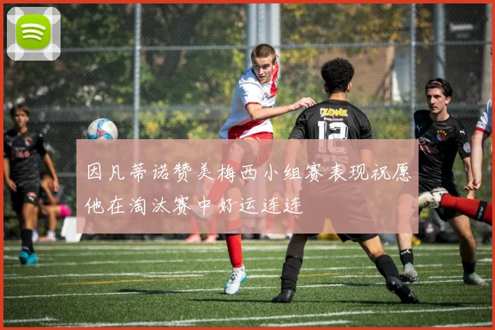 因凡蒂诺赞美梅西小组赛表现祝愿他在淘汰赛中好运连连