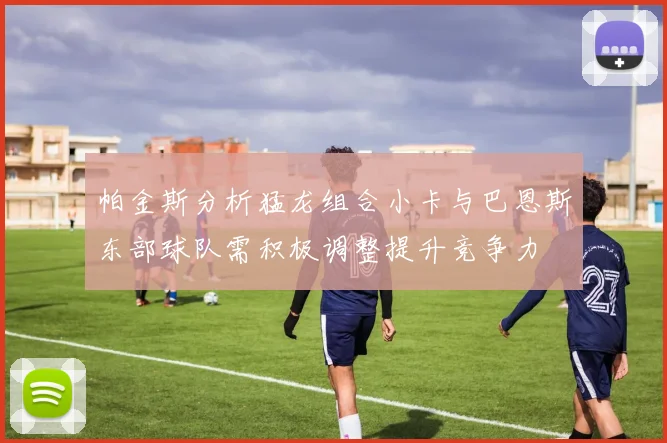 帕金斯分析猛龙组合小卡与巴恩斯东部球队需积极调整提升竞争力