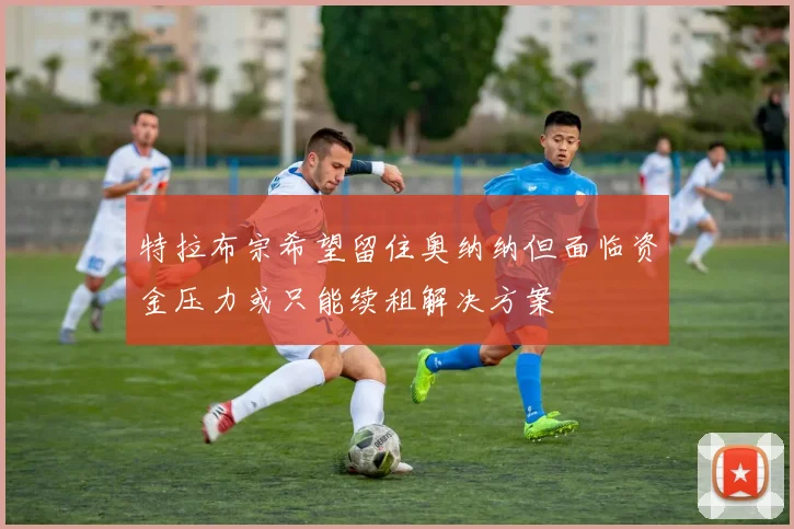 特拉布宗希望留住奥纳纳但面临资金压力或只能续租解决方案