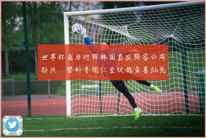 世界杯南非对阵韩国首发阵容公布孙兴慜替补李刚仁金玟哉黄喜灿先发