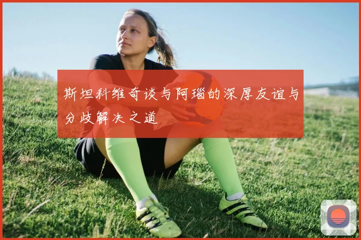 斯坦科维奇谈与阿瑙的深厚友谊与分歧解决之道