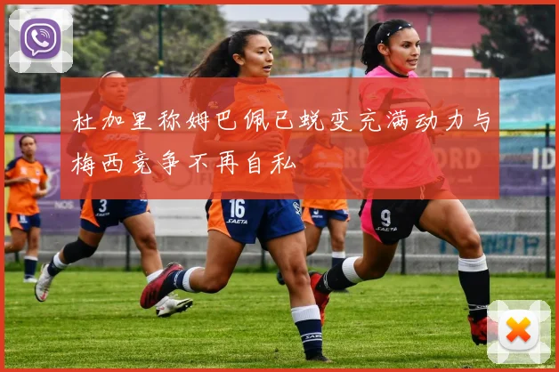 杜加里称姆巴佩已蜕变充满动力与梅西竞争不再自私