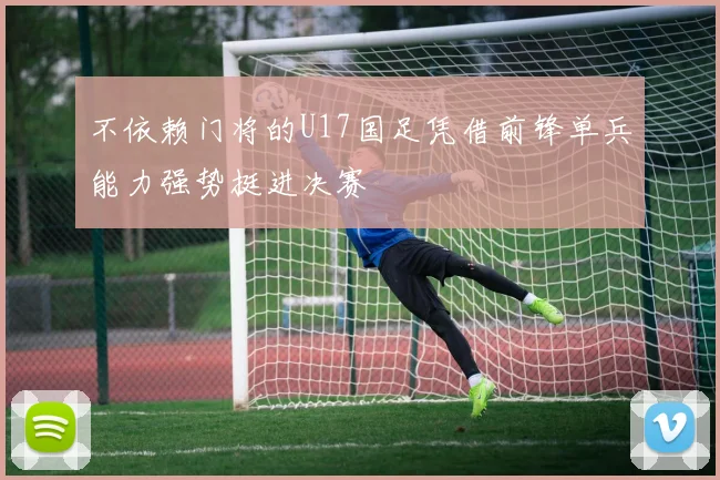 不依赖门将的U17国足凭借前锋单兵能力强势挺进决赛