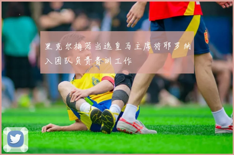 里克尔梅若当选皇马主席将耶罗纳入团队负责青训工作