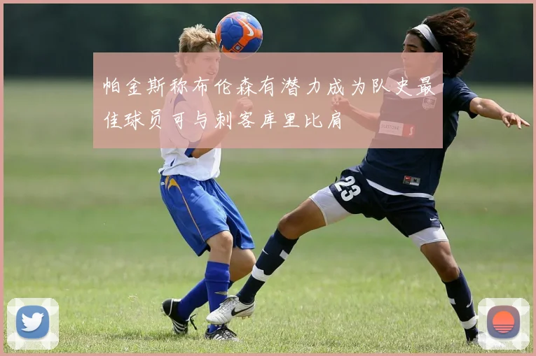 帕金斯称布伦森有潜力成为队史最佳球员可与刺客库里比肩