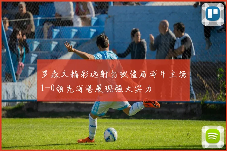 罗森文精彩远射打破僵局海牛主场1-0领先海港展现强大实力