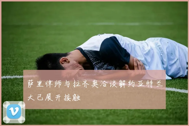 萨里律师与拉齐奥洽谈解约亚特兰大已展开接触