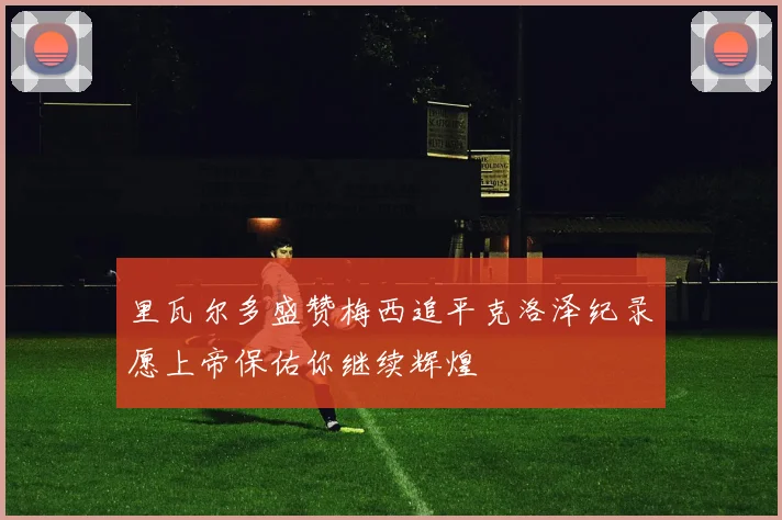 里瓦尔多盛赞梅西追平克洛泽纪录愿上帝保佑你继续辉煌